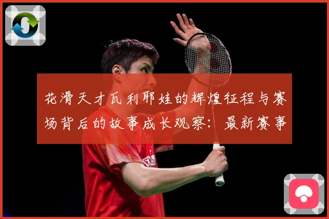 花滑天才瓦利耶娃的辉煌征程与赛场背后的故事成长观察：最新赛事动态与深度分析