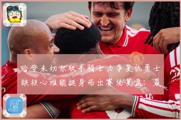 哈登米切尔联手骑士力争复仇勇士缺核心谁能挺身而出赛场复盘：最新赛事动态与深度分析