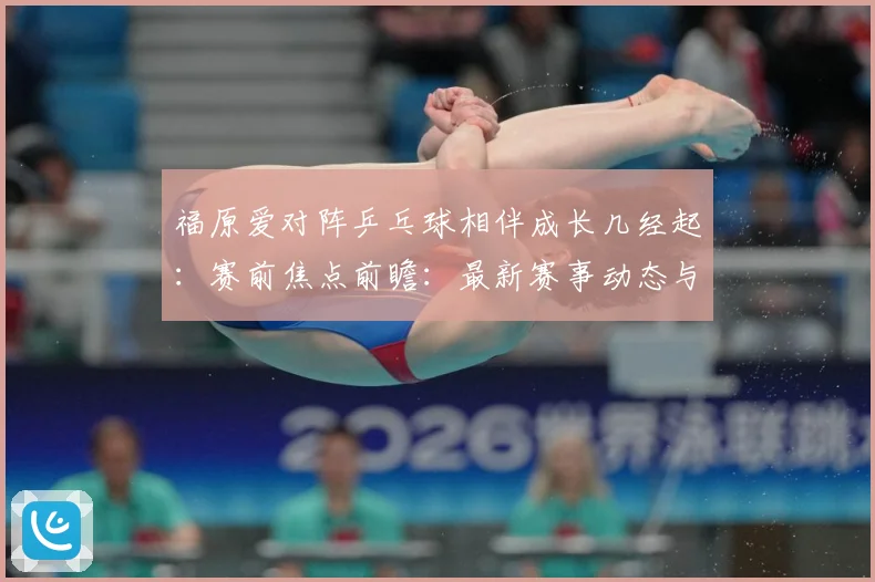 福原爱对阵乒乓球相伴成长几经起：赛前焦点前瞻：最新赛事动态与深度分析