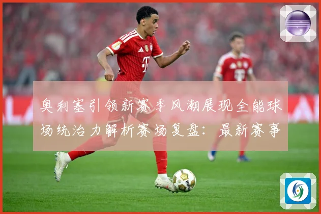 奥利塞引领新赛季风潮展现全能球场统治力解析赛场复盘：最新赛事动态与深度分析