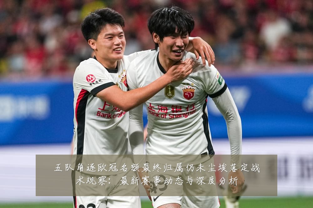 五队角逐欧冠名额最终归属仍未尘埃落定战术观察：最新赛事动态与深度分析
