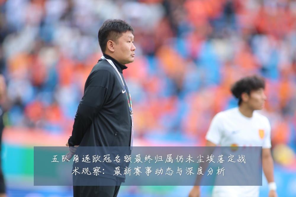五队角逐欧冠名额最终归属仍未尘埃落定战术观察：最新赛事动态与深度分析