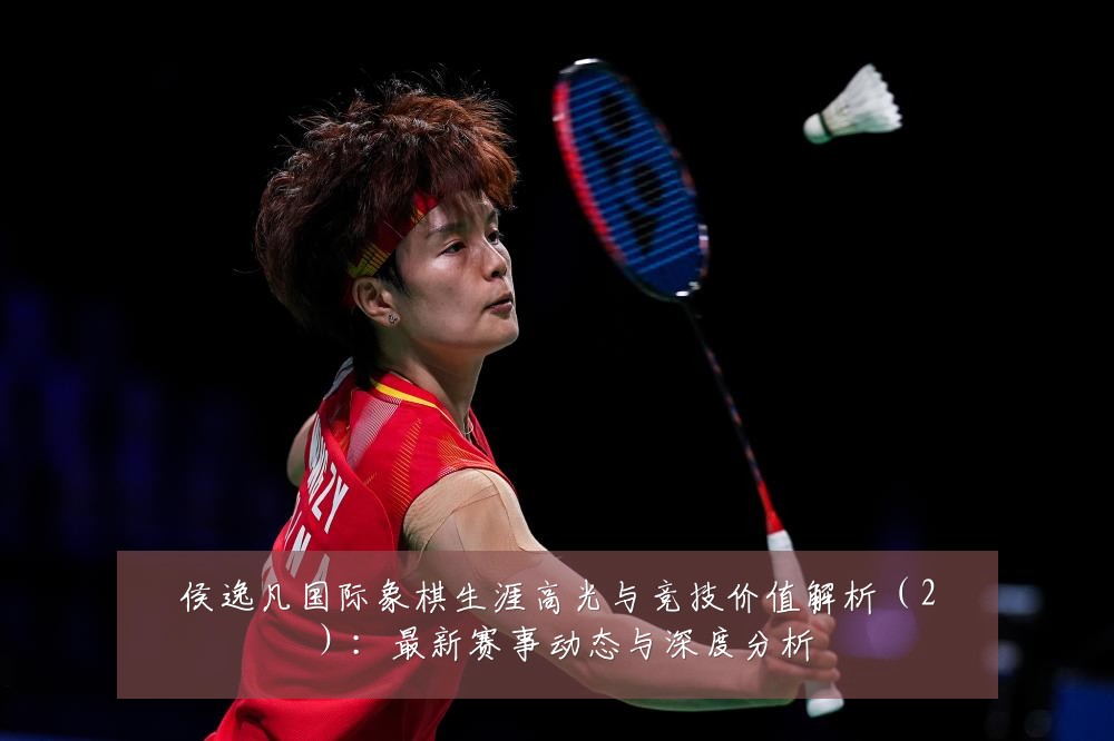 侯逸凡国际象棋生涯高光与竞技价值解析（2）：最新赛事动态与深度分析