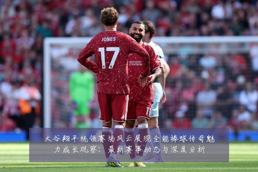 大谷翔平统领赛场风云展现全能棒球传奇魅力成长观察：最新赛事动态与深度分析