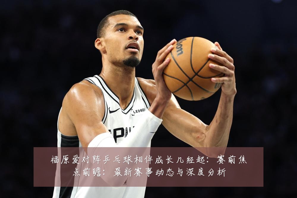 福原爱对阵乒乓球相伴成长几经起：赛前焦点前瞻：最新赛事动态与深度分析